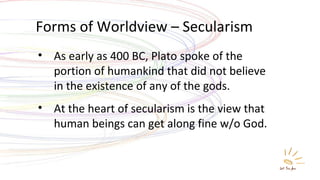 Forms of Worldview – Secularism As early as 400 BC, Plato spoke of the portion of humankind that did not believe in the existence of any of the gods. At the heart of secularism is the view that human beings can get along fine w/o God. 