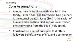 Core Assumptions A monotheistic tradition with a belief in the trinity, Father, Son, and Holy Spirit. God (Father) is the eternal creator, Jesus (Son) is the savior of humankind who then died and was resurrected, physically rising from the dead (Holy Spirit). Christianity is a set of principles that offers followers beliefs, a way of life, and a community. Christianity 