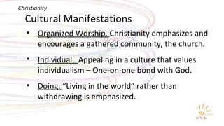 Cultural Manifestations Organized Worship.  Christianity emphasizes and encourages a gathered community, the church. Individual.  Appealing in a culture that values individualism – One-on-one bond with God. Doing.  “Living in the world” rather than withdrawing is emphasized. Christianity 