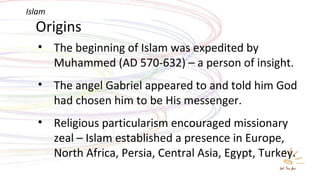Origins The beginning of Islam was expedited by Muhammed (AD 570-632) – a person of insight. The angel Gabriel appeared to and told him God had chosen him to be His messenger. Religious particularism encouraged missionary zeal – Islam established a presence in Europe, North Africa, Persia, Central Asia, Egypt, Turkey. Islam 
