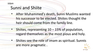 Sunni and Shiite After Muhammed’s death, Sunni Muslims wanted his successor to be elected. Shiites thought the heir should come from the family line. Shiites, representing 10 – 15% of population, regard themselves as the most pious and holy. Shiites see the role of imam as spiritual. Sunnis are more pragmatic . Islam 