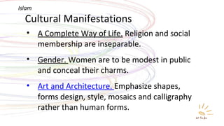 Cultural Manifestations A Complete Way of Life.  Religion and social membership are inseparable. Gender.  Women are to be modest in public and conceal their charms. Art and Architecture .  Emphasize shapes, forms design, style, mosaics and calligraphy rather than human forms. Islam 