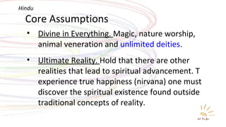 Core Assumptions Divine in Everything.  Magic, nature worship, animal veneration and  unlimited deities. Ultimate Reality.  Hold that there are other realities that lead to spiritual advancement. T experience true happiness (nirvana) one must discover the spiritual existence found outside traditional concepts of reality. Hindu 