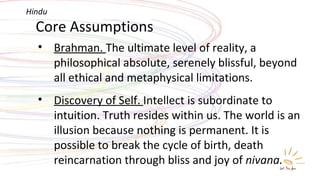 Core Assumptions Brahman.  The ultimate level of reality, a philosophical absolute, serenely blissful, beyond all ethical and metaphysical limitations. Discovery of Self.  Intellect is subordinate to intuition. Truth resides within us. The world is an illusion because nothing is permanent. It is possible to break the cycle of birth, death reincarnation through bliss and joy of  nivana. Hindu 
