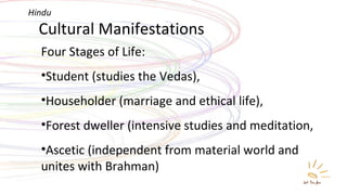 Cultural Manifestations Four Stages of Life: Student (studies the Vedas),  Householder (marriage and ethical life), Forest dweller (intensive studies and meditation,  Ascetic (independent from material world and unites with Brahman)  Hindu 