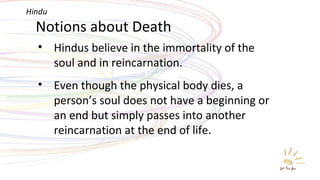 Notions about Death Hindus believe in the immortality of the soul and in reincarnation.  Even though the physical body dies, a person’s soul does not have a beginning or an end but simply passes into another reincarnation at the end of life. Hindu 
