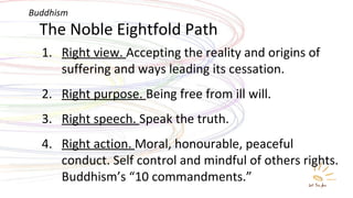 The Noble Eightfold Path Right view.  Accepting the reality and origins of suffering and ways leading its cessation. Right purpose.  Being free from ill will. Right speech.  Speak the truth. Right action.  Moral, honourable, peaceful conduct. Self control and mindful of others rights. Buddhism’s “10 commandments.”  Buddhism 