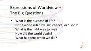Expressions of Worldview –  The Big Questions. What is the purpose of life? Is the world ruled by law, chance, or “God?” What is the right way to live? How did the world begin? What happens when we die? 