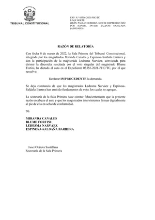 EXP. N.° 03356-2021-PHC/TC
LIMA NORTE
JIBÁN PAOLO HERRERA SINCHI REPRESENTADO
POR HANSEL JAVIER SALINAS MONCADA
(ABOGADO)
RAZÓN DE RELATORÍA
Con fecha 8 de marzo de 2022, la Sala Primera del Tribunal Constitucional,
integrada por los magistrados Miranda Canales y Espinosa-Saldaña Barrera y
con la participación de la magistrada Ledesma Narváez, convocada para
dirimir la discordia suscitada por el voto singular del magistrado Blume
Fortini, ha dictado el auto en el Expediente 03356-2021-PHC/TC, por el que
resuelve:
Declarar IMPROCEDENTE la demanda.
Se deja constancia de que los magistrados Ledesma Narváez y Espinosa-
Saldaña Barrera han emitido fundamentos de voto, los cuales se agregan.
La secretaria de la Sala Primera hace constar fehacientemente que la presente
razón encabeza el auto y que los magistrados intervinientes firman digitalmente
al pie de ella en señal de conformidad.
SS.
MIRANDA CANALES
BLUME FORTINI
LEDESMA NARVÁEZ
ESPINOSA-SALDAÑA BARRERA
Janet Otárola Santillana
Secretaria de la Sala Primera
 