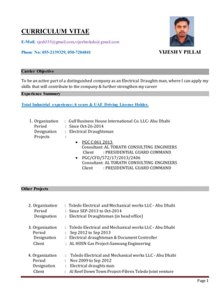 Page 1
CURRICULUM VITAE
E-Mail: vjesh333@gmail.com,vijeshtoledo@gmail.com
Phone No: 055-2139329, 050-7204841 VIJESH V PILLAI
Carrier Objective
To be an active part of a distinguished company as an Electrical Draughts man, where I can apply my
skills that will contribute to the company & further strengthen my career
Experience Summary
Total Industrial experience: 6 years & UAE Driving License Holder.
1. Organization : Gulf Business House International Co. LLC- Abu Dhabi
Period : Since Oct-26-2014
Designation : Electrical Draughtsman
Projects :
 PGC C 061 2013
Consultant: AL TORATH CONSULTING ENGINEERS
Client : PRESIDENTIAL GUARD COMMAND
 PGC/CFD/572/17/2013/2406
Consultant: AL TORATH CONSULTING ENGINEERS
Client : PRESIDENTIAL GUARD COMMAND
Other Projects
2. Organization : Toledo Electrical and Mechanical works LLC - Abu Dhabi
Period : Since SEP-2013 to Oct-2014
Designation : Electrical Draughtsman (in head office)
3. Organization : Toledo Electrical and Mechanical works LLC - Abu Dhabi
Period : Sep 2012 to Sep 2013
Designation : Electrical draughtsman & Document Controller
Client : AL HOSN Gas Project-Samsung Engineering
4. Organization : Toledo Electrical and Mechanical works LLC - Abu Dhabi
Period : Nov 2009 to Sep 2012
Designation : Electrical draughts man
Client : Al Reef Down Town Project-Fibrex Toledo Joint venture
 