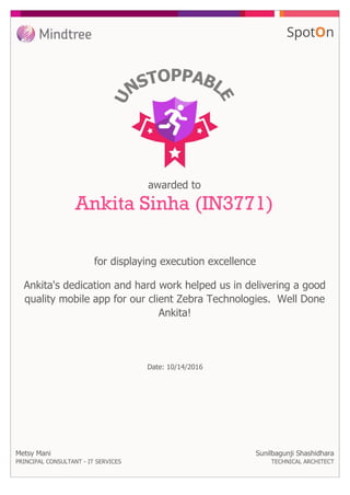 awarded to
Ankita Sinha (IN3771)
for displaying execution excellence
Metsy Mani
PRINCIPAL CONSULTANT - IT SERVICES
Ankita's dedication and hard work helped us in delivering a good
quality mobile app for our client Zebra Technologies. Well Done
Ankita!
Sunilbagunji Shashidhara
TECHNICAL ARCHITECT
Date: 10/14/2016
 