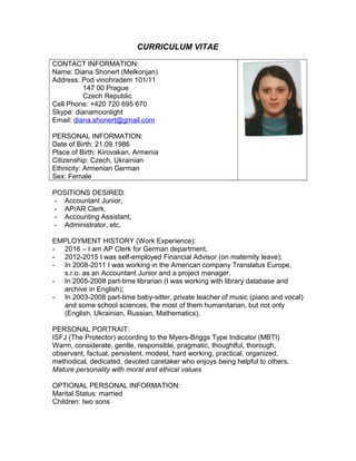 CURRICULUM VITAE
CONTACT INFORMATION:
Name: Diana Shonert (Melkonjan)
Address: Pod vinohradem 101/11
147 00 Prague
Czech Republic
Cell Phone: +420 720 695 670
Skype: dianamoonlight
Email: diana.shonert@gmail.com
PERSONAL INFORMATION:
Date of Birth: 21.09.1986
Place of Birth: Kirovakan, Armenia
Citizenship: Czech, Ukrainian
Ethnicity: Armenian German
Sex: Female
POSITIONS DESIRED:
- Accountant Junior,
- AP/AR Clerk,
- Accounting Assistant,
- Administrator, etc.
EMPLOYMENT HISTORY (Work Experience):
- 2016 – I am AP Clerk for German department.
- 2012-2015 I was self-employed Financial Advisor (on maternity leave);
- In 2008-2011 I was working in the American company Translatus Europe,
s.r.o. as an Accountant Junior and a project manager.
- In 2005-2008 part-time librarian (I was working with library database and
archive in English);
- In 2003-2008 part-time baby-sitter, private teacher of music (piano and vocal)
and some school sciences, the most of them humanitarian, but not only
(English, Ukrainian, Russian, Mathematics).
PERSONAL PORTRAIT:
ISFJ (The Protector) according to the Myers-Briggs Type Indicator (MBTI)
Warm, considerate, gentle, responsible, pragmatic, thoughtful, thorough,
observant, factual, persistent, modest, hard working, practical, organized,
methodical, dedicated, devoted caretaker who enjoys being helpful to others.
Mature personality with moral and ethical values
OPTIONAL PERSONAL INFORMATION:
Marital Status: married
Children: two sons
 