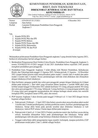 KEMENTERIAN PENDIDIKAN, KEBUDAYAAN,
RISET, DAN TEKNOLOGI
DIREKTORAT JENDERAL GURU DAN TENAGA
KEPENDIDIKAN
Jalan Jenderal Sudirman, Gedung D Lantai 14, Senayan, Jakarta 10270
Telp./Fax. (021) 57974127, Laman : p3gtk.kemdikbud.go.id
Nomor : 0336/B3/GT.03.15/2021 6 Desember 2021
Lampiran : Satu berkas
Perihal : Lanjutan Pelaksanaan Pendidikan Guru Penggerak
Angkatan 3
Yth.
1. Kepala P4TK IPA
2. Kepala P4TK PKn dan IPS
3. Kepala P4TK Bahasa
4. Kepala P4TK Penjas dan BK
5. Kepala P4TK Matematika
6. Kepala P4TK TK dan PLB
di tempat
Melanjutkan pelaksanaan Pendidikan Guru Penggerak angkatan 3 yang dimulai bulan Agustus 2021,
berikut di informasikan hal-hal sebagai berikut.
1. Berdasarkan Pengumuman Hasil Seleksi Calon Peserta Pendidikan Guru Penggerak Angkatan 3,
nomor 3310/B2/GT.03.15/2021 tanggal 14 Juli 2021 disebutkan bahwa sejumlah 2.801 peserta
mengikuti pendidikan guru penggerak.
2. Pendidikan Guru Penggerak Angkatan 3 telah dibuka oleh Menteri Pendidikan, Kebudayaan
Ristek, dan Teknologi pada tanggal 13 Agustus 2021. Selama periode 13 Agustus – 16 Desember
2021 (empat bulan) peserta telah menyelesaikan paket modul 1 (terdiri dari 4 modul) dan paket
modul 2 (terdiri dari 3 modul). Proses pendampingan individu telah dilakukan dan dilanjutkan
dengan lokakarya (4 kali lokakarya)
3. Data fasilitator, pengajar praktik dan calon guru penggerak sampai dengan lokakarya ke-4 dapat
dilihat pada lampiran 1. Dari tabel yang tercantum dalam lampiran 1 jumlah SDM aktif yang
terlibat sampai tanggal 16 Desember 2021 adalah fasilitator 151 orang, pengajar praktik 503 orang
dan calon guru penggerak 2.776 orang. Sebanyak 3 orang fasilitator, 6 orang pengajar praktik, dan
25 orang calon guru penggerak mengundurkan diri dengan berbagai alasan antara lain memilih
mengikuti PPG, mengikuti latsar CPNS, sakit, dan mutasi.
4. PGP lanjutan Angkatan 3 akan dimulai pada tanggal 2 Februari s.d. 11 Juni 2022 dengan rincian
kegiatan sebagai berikut:
a. Pada periode 2 Februari – 2 April 2022 (dua bulan), peserta akan menyelesaikan paket modul
3 (terdiri dari 3 modul pembelajaran), melalui pemberian materi, fasilitasi, pendampingan dan
lokakarya. Setiap akhir bulan pada periode tersebut akan dilakukan lokakarya (2 kali
lokakarya). Jadwal PGP selama 2 bulan dapat dilihat pada lampiran.
b. Pada periode 4 April s.d. 11 Juni 2022 (3 bulan), pemberian materi dan fasilitasi secara daring
selesai, kemudian dilanjutkan fokus pada pendampingan dan lokakarya. Setiap akhir
pendampingan individu pada setiap bulannya dilakukan lokakarya (3 kali lokakarya).
c. Tenggat waktu/batas akhir pengumpulan tugas mandiri, kelompok, maupun portofolio CGP
pelaksanaan modul paket 2 dan 3, adalah sebagai berikut:
 
