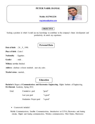 Personal Data
Education
PETER NABIL DANIAL
Mobile: 01279012238
eng.batout@yahoo.com
OBJECTIVE
Seeking a position in which I could use my knowledge to contribute to the company’s future development and
productivity & enrich my experience.
Date of birth : 26 _ 9_ 1990.
Place of birth : Cairo.l
Nationality : Egyptian.
Gender : male .
Military service: finished.
Address : elzohour st hosni moubark . nasr city cairo.
Marital status : married.
Bachelor’s Degree of Communication and Electronics Engineering, Higher Institute of Engineering,
EL-Shorouk Academy, Spring 2012.
Grad: Cumulative grad “good”
Last year grad “v.good”
Graduation Project grad “v.good”
 Coursework included:
Mobile Communications, Satellite Communications, Introduction to CCNA, Electronics and Analog
circuits, Digital and Analog communication, Wireless communication, Fiber Optics, Microwave
 