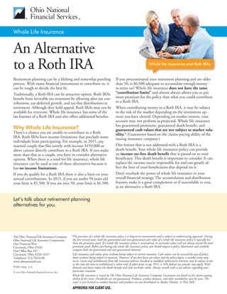 Whole Life Insurance
An Alternative
to a Roth IRA
Retirement planning can be a lifelong and somewhat puzzling
process. With many financial instruments to contribute to, it
can be tough to decide the best fit.
Traditionally, a Roth IRA can be attractive option. Roth IRAs
benefit from favorable tax treatment by allowing after tax con-
tributions, tax-deferred growth, and tax-free distributions at
retirement. Although they hold appeal, Roth IRAs may not be
available for everyone. Whole life insurance has some of the
tax features of a Roth IRA and also offers additional benefits.
Why Whole Life Insurance?
There’s a chance you are unable to contribute to a Roth
IRA. Roth IRAs have income limitations that preclude some
individuals from participating. For example, in 2014, any
married couple that files jointly with income $191,000 or
above cannot directly contribute to a Roth IRA. If you make
more than that as a couple, you have to consider alternative
options. When there is a need for life insurance, whole life
insurance can be used as one of those alternatives because it
has no income limitations.
If you do qualify for a Roth IRA there is also a limit on your
annual contributions. In 2014, if you are under 50 years old
your limit is $5,500. If you are over 50, your limit is $6,500.
If you procrastinated your retirement planning and are older
than 50, is $6,500 adequate to accumulate enough money
to retire on? Whole life insurance does not have the same
“contribution limits” and almost always allows you to pay
more premium for the policy than what you could contribute
to a Roth IRA.
When contributing money to a Roth IRA, it may be subject
to the risk of the market depending on the investment op-
tions you have elected. Depending on market returns, your
account may not perform as projected. Whole life insurance
has guaranteed premiums, guaranteed death benefit, and
guaranteed cash values that are not subject to market vola-
tility.* (Guarantees based on the claims-paying ability of the
issuing insurance company.)
One feature that is not addressed with a Roth IRA is a
death benefit. Your whole life insurance policy can provide
an income tax-free death benefit that is passed on to your
beneficiary. This death benefit is important to consider. It can
replace the income you’re responsible for and can greatly af-
fect the lives of your beneficiaries that depend on it.
Don’t overlook the power of whole life insurance in your
overall financial strategy. The accumulation and distribution
features make it a great complement or if unavailable to you,
as an alternative a Roth IRA.
Whole life insurance and Roth IRAs
Call me: let’s talk about retirement
planning alternatives for you.
The Ohio National Life Insurance Company
Ohio National Life Assurance Corporation
One Financial Way
Cincinnati, Ohio 45242
Post Office Box 237
Cincinnati, Ohio 45201-0237
Telephone: 513.794.6100
www.ohionational.com
Form 2934 7-14
© 2014 Ohio National Financial Services, Inc.
*The purchase of a whole life insurance policy is a long-term commitment and is subject to underwriting approval. During
the first several years, both the guaranteed and non-guaranteed cash value of a whole life insurance policy is typically less
than the premiums paid. If a whole life insurance policy is surrendered, its surrender value will not always exceed the total
premiums paid. Before purchasing any whole life insurance policy, you should request a policy illustration and carefully
compare both the guaranteed and non-guaranteed elements.
Life insurance cash values grow without being subject to current taxation. Cash values can be accessed by way of policy
loans without being subject to taxation. However, if tax-free loans are taken and the policy lapses, a taxable event may
occur. Loans and withdrawals from life insurance policies classified as modified endowment contracts may be subject to tax
at the time the loan or withdrawal is taken and, if taken prior to age 59½, a 10% federal tax penalty may apply. With-
drawals and loans reduce the death benefit and cash surrender value. Always consult with a tax adviser regarding your
particular situation.
Whole life insurance is issued by The Ohio National Life Insurance Company. Guarantees are based on the claims-paying
ability of the issuer. Dividends are not guaranteed. Products, product features, and rider availability vary by state. The
issuer is not licensed to conduct business and products are not distributed in Alaska, Hawaii, or New York.
APPROVED FOR CLIENT USE.
Retirement planning can be a lifelong and somewhat puzzling
process. With many financial instruments to contribute to, it
can be tough to decide the best fit.
Traditionally, a Roth IRA can be attractive option. Roth IRAs
benefit from favorable tax treatment by allowing after tax con-
tributions, tax-deferred growth, and tax-free distributions at
retirement. Although they hold appeal, Roth IRAs may not be
available for everyone. Whole life insurance has some of the
tax features of a Roth IRA and also offers additional benefits.
Why Whole Life Insurance?
There’s a chance you are unable to contribute to a Roth
IRA. Roth IRAs have income limitations that preclude some
individuals from participating. For example, in 2015, any
married couple that files jointly with income $193,000 or
above cannot directly contribute to a Roth IRA. If you make
more than that as a couple, you have to consider alternative
options. When there is a need for life insurance, whole life
insurance can be used as one of those alternatives because it
has no income limitations.
If you do qualify for a Roth IRA there is also a limit on your
annual contributions. In 2015, if you are under 50 years old
your limit is $5,500. If you are over 50, your limit is $6,500.
If you procrastinated your retirement planning and are older
than 50, is $6,500 adequate to accumulate enough money
to retire on? Whole life insurance does not have the same
“contribution limits” and almost always allows you to pay
more premium for the policy than what you could contribute
to a Roth IRA.
When contributing money to a Roth IRA, it may be subject
to the risk of the market depending on the investment op-
tions you have elected. Depending on market returns, your
account may not perform as projected. Whole life insurance
has guaranteed premiums, guaranteed death benefit, and
guaranteed cash values that are not subject to market vola-
tility.* (Guarantees based on the claims-paying ability of the
issuing insurance company.)
One feature that is not addressed with a Roth IRA is a
death benefit. Your whole life insurance policy can provide
an income tax-free death benefit that is passed on to your
beneficiary. This death benefit is important to consider. It can
replace the income you’re responsible for and can greatly af-
fect the lives of your beneficiaries that depend on it.
Don’t overlook the power of whole life insurance in your
overall financial strategy. The accumulation and distribution
features make it a great complement or if unavailable to you,
as an alternative a Roth IRA.
Let’s talk about retirement planning
alternatives for you.
The Ohio National Life Insurance Company
Ohio National Life Assurance Corporation
One Financial Way
Cincinnati, Ohio 45242
Post Office Box 237
Cincinnati, Ohio 45201-0237
Telephone: 513.794.6100
www.ohionational.com
Form 2934 3-15
© 2015 Ohio National Financial Services, Inc.
*The purchase of a whole life insurance policy is a long-term commitment and is subject to underwriting approval. During
the first several years, both the guaranteed and non-guaranteed cash value of a whole life insurance policy is typically less
than the premiums paid. If a whole life insurance policy is surrendered, its surrender value will not always exceed the total
premiums paid. Before purchasing any whole life insurance policy, you should request a policy illustration and carefully
compare both the guaranteed and non-guaranteed elements.
Life insurance cash values grow without being subject to current taxation. Cash values can be accessed by way of policy
loans without being subject to taxation. However, if tax-free loans are taken and the policy lapses, a taxable event may
occur. Loans and withdrawals from life insurance policies classified as modified endowment contracts may be subject to tax
at the time the loan or withdrawal is taken and, if taken prior to age 59½, a 10% federal tax penalty may apply. With-
drawals and loans reduce the death benefit and cash surrender value. Always consult with a tax adviser regarding your
particular situation.
Whole life insurance is issued by The Ohio National Life Insurance Company. Guarantees are based on the claims-paying
ability of the issuer. Dividends are not guaranteed. Products, product features, and rider availability vary by state. The
issuer is not licensed to conduct business and products are not distributed in Alaska, Hawaii, or New York.
APPROVED FOR CLIENT USE.
Tari Watkins
Financial Professional
San Diego, CA
(858) 472-0768
WatkinsTari@Gmail.com
Website: JoinWealthWave.com/tari/
 