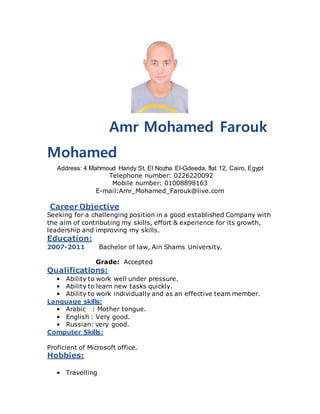 Amr Mohamed Farouk
Mohamed
Address: 4 Mahmoud Haridy St, El Nozha El-Gdeeda, flat 12, Cairo, Egypt
Telephone number: 0226220092
Mobile number: 01008898163
E-mail:Amr_Mohamed_Farouk@live.com
Career Objective
Seeking for a challenging position in a good established Company with
the aim of contributing my skills, effort & experience for its growth,
leadership and improving my skills.
Education:
2007-2011 Bachelor of law, Ain Shams University.
Grade: Accepted
Qualifications:
• Ability to work well under pressure.
• Ability to learn new tasks quickly.
• Ability to work individually and as an effective team member.
Language skills:
• Arabic : Mother tongue.
• English : Very good.
• Russian: very good.
Computer Skills:
Proficient of Microsoft office.
Hobbies:
• Travelling
 