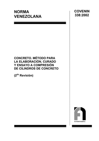 COVENIN
NORMA
                           338:2002
VENEZOLANA




CONCRETO. MÉTODO PARA
LA ELABORACIÓN, CURADO
Y ENSAYO A COMPRESIÓN
DE CILINDROS DE CONCRETO

(2da Revisión)




                           FONDONORMA
 