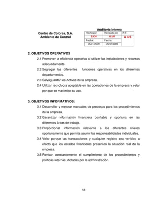 68
Auditoría Interna
Centro de Colores, S.A. Hecho por Revisado por P.T.
Ambiente de Control B.CH G.UR A 4/5
Fecha: Fecha:
05/01/2009 20/01/2009
2. OBJETIVOS OPERATIVOS
2.1 Promover la eficiencia operativa al utilizar las instalaciones y recursos
adecuadamente.
2.2 Segregar las diferentes funciones operativas en los diferentes
departamentos.
2.3 Salvaguardar los Activos de la empresa.
2.4 Utilizar tecnología aceptable en las operaciones de la empresa y velar
por que se maximice su uso.
3. OBJETIVOS INFORMATIVOS:
3.1 Desarrollar y mejorar manuales de procesos para los procedimientos
de la empresa.
3.2 Garantizar información financiera confiable y oportuna en las
diferentes áreas de trabajo.
3.3 Proporcionar información relevante a los diferentes niveles
oportunamente que permita asumir las responsabilidades individuales.
3.4 Velar porque las transacciones y cualquier registro sea verídico a
efecto que los estados financieros presenten la situación real de la
empresa.
3.5 Revisar constantemente el cumplimiento de los procedimientos y
políticas internas, dictadas por la administración.
 