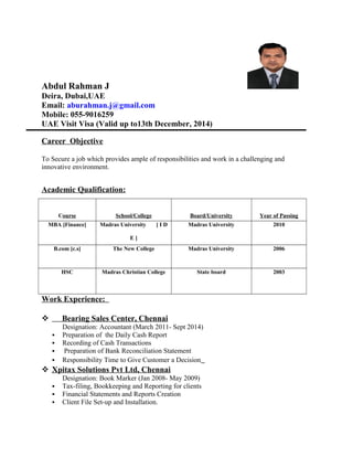 Abdul Rahman J 
Deira, Dubai,UAE 
Email: aburahman.j@gmail.com 
Mobile: 055-9016259 
UAE Visit Visa (Valid up to13th December, 2014) 
Career Objective 
To Secure a job which provides ample of responsibilities and work in a challenging and 
innovative environment. 
Academic Qualification: 
Course School/College Board/University Year of Passing 
MBA [Finance] Madras University [ I D 
E ] 
Madras University 2010 
B.com [c.s] The New College Madras University 2006 
HSC Madras Christian College State board 2003 
Work Experience: 
 Bearing Sales Center, Chennai 
Designation: Accountant (March 2011- Sept 2014) 
 Preparation of the Daily Cash Report 
 Recording of Cash Transactions 
 Preparation of Bank Reconciliation Statement 
 Responsibility Time to Give Customer a Decision 
 Xpitax Solutions Pvt Ltd, Chennai 
Designation: Book Marker (Jan 2008- May 2009) 
 Tax-filing, Bookkeeping and Reporting for clients 
 Financial Statements and Reports Creation 
 Client File Set-up and Installation. 
 