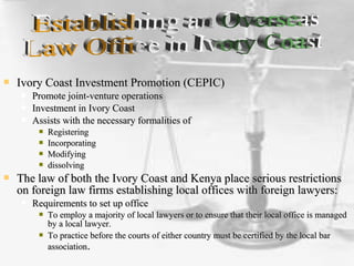  Ivory Coast Investment Promotion (CEPIC)Ivory Coast Investment Promotion (CEPIC)
 Promote joint-venture operationsPromote joint-venture operations
 Investment in Ivory CoastInvestment in Ivory Coast
 Assists with the necessary formalities ofAssists with the necessary formalities of
 RegisteringRegistering
 IncorporatingIncorporating
 ModifyingModifying
 dissolvingdissolving
 The law of both the Ivory Coast and Kenya place serious restrictionsThe law of both the Ivory Coast and Kenya place serious restrictions
on foreign law firms establishing local offices with foreign lawyers:on foreign law firms establishing local offices with foreign lawyers:
 Requirements to set up officeRequirements to set up office
 To employ a majority of local lawyers or to ensure that their local office is managedTo employ a majority of local lawyers or to ensure that their local office is managed
by a local lawyer.by a local lawyer.
 To practice before the courts of either country must be certified by the local barTo practice before the courts of either country must be certified by the local bar
associationassociation..
 