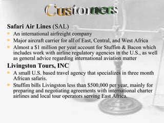 Safari Air LinesSafari Air Lines (SAL)(SAL)
 An international airfreight companyAn international airfreight company
 Major aircraft carrier for all of East, Central, and West AfricaMajor aircraft carrier for all of East, Central, and West Africa
 Almost a $1 million per year account for Stuffim & Bacon whichAlmost a $1 million per year account for Stuffim & Bacon which
includes work with airline regulatory agencies in the U.S., as wellincludes work with airline regulatory agencies in the U.S., as well
as general advice regarding international aviation matteras general advice regarding international aviation matter
Livingston Tours, INCLivingston Tours, INC
 A small U.S. based travel agency that specializes in three monthA small U.S. based travel agency that specializes in three month
African safaris.African safaris.
 Stuffim bills Livingston less than $500,000 per year, mainly forStuffim bills Livingston less than $500,000 per year, mainly for
preparing and negotiating agreements with international charterpreparing and negotiating agreements with international charter
airlines and local tour operators serving East Africa.airlines and local tour operators serving East Africa.
 