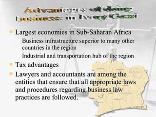  Largest economies in Sub-Saharan AfricaLargest economies in Sub-Saharan Africa
 Business infrastructure superior to many otherBusiness infrastructure superior to many other
countries in the regioncountries in the region
 Industrial and transportation hub of the regionIndustrial and transportation hub of the region
 Tax advantagesTax advantages
 Lawyers and accountants are among theLawyers and accountants are among the
entities that ensure that all appropriate lawsentities that ensure that all appropriate laws
and procedures regarding business lawand procedures regarding business law
practices are followed.practices are followed.
 