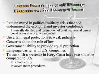 Remain mired in political/military crisis that hadRemain mired in political/military crisis that had
undermined the economy and investor confidenceundermined the economy and investor confidence
 Physically divided and resumption of civil war, social unrestPhysically divided and resumption of civil war, social unrest
could occur at any given momentcould occur at any given moment
 Uncertain legal protections & weak judiciaryUncertain legal protections & weak judiciary
 Concerns about the rule of lawConcerns about the rule of law
 Government ability to provide equal protectionGovernment ability to provide equal protection
 Language barrier with U.S. companiesLanguage barrier with U.S. companies
 To establish a presence in Ivory Coast have two situationTo establish a presence in Ivory Coast have two situation
compared to U.S.compared to U.S.
 It is more costlyIt is more costly
 Involved more proceduresInvolved more procedures
 