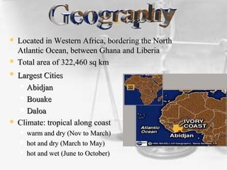  Located in Western Africa, bordering the NorthLocated in Western Africa, bordering the North
Atlantic Ocean, between Ghana and LiberiaAtlantic Ocean, between Ghana and Liberia
 Total area of 322,460 sq kmTotal area of 322,460 sq km
 Largest CitiesLargest Cities
 AbidjanAbidjan
 BouakeBouake
 DaloaDaloa
 Climate: tropical along coastClimate: tropical along coast
 warm and dry (Nov to March)warm and dry (Nov to March)
 hot and dry (March to May)hot and dry (March to May)
 hot and wet (June to October)hot and wet (June to October)
 