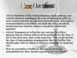 1.1. Advise Hambone of the various business, legal, political, andAdvise Hambone of the various business, legal, political, and
cultural obstacles standing in the way of opening an office incultural obstacles standing in the way of opening an office in
each country and how he can best overcome them. Also make aeach country and how he can best overcome them. Also make a
recommendation as to where you think the office should berecommendation as to where you think the office should be
located and how (and by whom) it should be staffed andlocated and how (and by whom) it should be staffed and
operatedoperated
2.2. Advise Soupspoon as to how he can convince his fellowAdvise Soupspoon as to how he can convince his fellow
partners that an African office will be profitable for the firm, ifpartners that an African office will be profitable for the firm, if
not in the short term, then in the long term. This would includenot in the short term, then in the long term. This would include
the type of representation arrangements that the Stuffim firmthe type of representation arrangements that the Stuffim firm
should make with its clients in Africa to minimize its financialshould make with its clients in Africa to minimize its financial
risk.risk.
3.3. How do you believe Stuffim & Bacom, as a growingHow do you believe Stuffim & Bacom, as a growing
international law firm, should respond to terrorist threats?international law firm, should respond to terrorist threats?
 