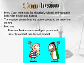  Ivory Coast maintains the historical, cultural and economicIvory Coast maintains the historical, cultural and economic
links with France and Europelinks with France and Europe
 The younger generations are more exposed to the AmericanThe younger generations are more exposed to the American
cultureculture
 IvoiriansIvoirians
 Trust in a business relationship is paramountTrust in a business relationship is paramount
 Prefer to conduct face-to-face contactPrefer to conduct face-to-face contact
 