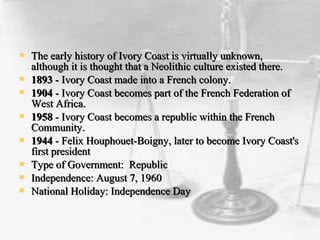  The early history of Ivory Coast is virtually unknown,The early history of Ivory Coast is virtually unknown,
although it is thought that a Neolithic culture existed there.although it is thought that a Neolithic culture existed there.
 18931893 - Ivory Coast made into a French colony.- Ivory Coast made into a French colony.
 19041904 - Ivory Coast becomes part of the French Federation of- Ivory Coast becomes part of the French Federation of
West Africa.West Africa.
 19581958 - Ivory Coast becomes a republic within the French- Ivory Coast becomes a republic within the French
Community.Community.
 19441944 - Felix Houphouet-Boigny, later to become Ivory Coast's- Felix Houphouet-Boigny, later to become Ivory Coast's
first presidentfirst president
 Type of Government: RepublicType of Government: Republic
 Independence: August 7, 1960Independence: August 7, 1960
 National Holiday: Independence DayNational Holiday: Independence Day
 