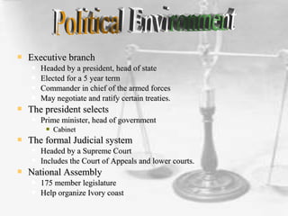  Executive branchExecutive branch
 Headed by a president, head of stateHeaded by a president, head of state
 Elected for a 5 year termElected for a 5 year term
 Commander in chief of the armed forcesCommander in chief of the armed forces
 May negotiate and ratify certain treaties.May negotiate and ratify certain treaties.
 The president selectsThe president selects
 Prime minister, head of governmentPrime minister, head of government
 CabinetCabinet
 The formal Judicial systemThe formal Judicial system
 Headed by a Supreme CourtHeaded by a Supreme Court
 Includes the Court of Appeals and lower courts.Includes the Court of Appeals and lower courts.
 National AssemblyNational Assembly
 175 member legislature175 member legislature
 Help organize Ivory coastHelp organize Ivory coast
 