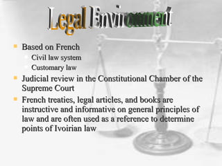  Based on FrenchBased on French
 Civil law systemCivil law system
 Customary lawCustomary law
 Judicial review in the Constitutional Chamber of theJudicial review in the Constitutional Chamber of the
Supreme CourtSupreme Court
 French treaties, legal articles, and books areFrench treaties, legal articles, and books are
instructive and informative on general principles ofinstructive and informative on general principles of
law and are often used as a reference to determinelaw and are often used as a reference to determine
points of Ivoirian lawpoints of Ivoirian law
 