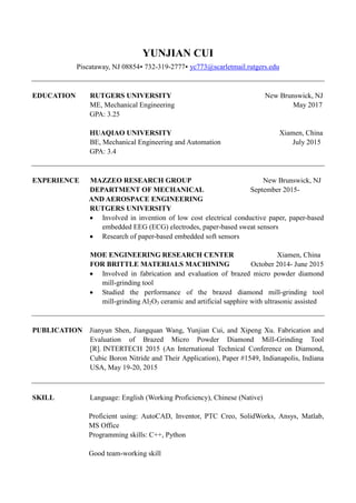 YUNJIAN CUI
Piscataway, NJ 08854 732-319-2777 yc773@scarletmail.rutgers.edu
EDUCATION RUTGERS UNIVERSITY New Brunswick, NJ
ME, Mechanical Engineering May 2017
GPA: 3.25
HUAQIAO UNIVERSITY Xiamen, China
BE, Mechanical Engineering and Automation July 2015
GPA: 3.4
EXPERIENCE MAZZEO RESEARCH GROUP New Brunswick, NJ
DEPARTMENT OF MECHANICAL September 2015-
AND AEROSPACE ENGINEERING
RUTGERS UNIVERSITY
 Involved in invention of low cost electrical conductive paper, paper-based
embedded EEG (ECG) electrodes, paper-based sweat sensors 
 Research of paper-based embedded soft sensors 
MOE ENGINEERING RESEARCH CENTER Xiamen, China
FOR BRITTLE MATERIALS MACHINING October 2014- June 2015
 Involved in fabrication and evaluation of brazed micro powder diamond
mill-grinding tool
 Studied the performance of the brazed diamond mill-grinding tool
mill-grinding Al2O3 ceramic and artificial sapphire with ultrasonic assisted
PUBLICATION Jianyun Shen, Jiangquan Wang, Yunjian Cui, and Xipeng Xu. Fabrication and
Evaluation of Brazed Micro Powder Diamond Mill-Grinding Tool
[R]. INTERTECH 2015 (An International Technical Conference on Diamond,
Cubic Boron Nitride and Their Application), Paper #1549, Indianapolis, Indiana
USA, May 19-20, 2015
SKILL Language: English (Working Proficiency), Chinese (Native)
Proficient using: AutoCAD, Inventor, PTC Creo, SolidWorks, Ansys, Matlab,
MS Office
Programming skills: C++, Python
Good team-working skill
 