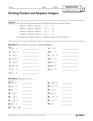 Dividing Positive and Negative Integers
Notice the possible combinations for dividing positive and negative integers.
positive ÷ positive = positive
positive ÷ negative = negative
negative ÷ positive = negative
negative ÷ negative = positive
6 ÷ 2 = 3
6 ÷ –2 = –3
–6 ÷ 2 = –3
–6 ÷ –2 = 3
Dividing 0 by any integer, positive or negative, produces 0 as the quotient.
Directions Tell whether the quotient is positive, negative, or
zero.
Directions Find and write each
quotient.
EXAMPLE
Name Date Period Workbook Activity
Chapter 1, Lesson 7
8
Algebra©AGS Publishing. Permission is granted to reproduce for classroom use only
1. 16 ÷ –4 9. –27÷ 3
2. –63÷ –9 10. 0 ÷ –4
3. –10÷ 2 11. –81÷ –9
4. 33 ÷11 12. 19 ÷ –1
5. –12÷ 4 13. 56 ÷ 8
6. 100 ÷10 14. 500 ÷ 5
7. 36 ÷ –9 15. 32 ÷ –8
8. 15 ÷ –5
16. 36 ÷12 24. –50÷ 10
17. 21 ÷ –7 25. 27 ÷–9
18. 18 ÷ –3 26. –14÷ 2
19. –35÷ 7 27. 0 ÷16
20. –24÷ 2 28. –72÷ –9
21. –16÷ –8 29. –1÷ –1
22. 45 ÷ –9 30. 9 ÷3
23. –200÷–200
 