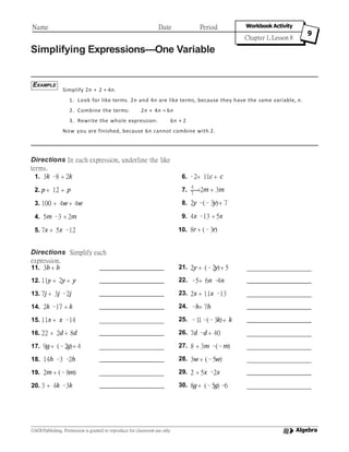 Simplifying Expressions—One Variable
Simplify 2n + 2 + 4n.
1. Look for like terms. 2n and 4n are like terms, because they have the same variable, n.
2. Combine the terms: 2n + 4n = 6n
3. Rewrite the whole expression: 6n + 2
Now you are finished, because 6n cannot combine with 2.
Directions In each expression, underline the like
terms.
Directions Simplify each
expression.
EXAMPLE
Name Date Period Workbook Activity
Chapter 1, Lesson 8
9
Algebra©AGS Publishing. Permission is granted to reproduce for classroom use only
1. 3k –8 + 2k
2. p+ 12 + p
3. 100 + 4w+ 4w
4. 5m –3 + 2m
5. 7x + 5x –12
6. –2+ 11c + c
4
7. ——+2m + 3m7
8. 2y –(–3y)+ 7
9. 4x –13 + 5x
10. 8r + (–3r)
11. 3b + b 21. 2y + (–2y)+ 5
12. 11y + 2y + y 22. –5+ 6n –4n
13. 7j + 3j –2j 23. 2x + 11x –13
14. 2k –17 + k 24. –h+ 7h
15. 11x + x –14 25. –11–(–3k)+ k
16. 22 + 2d + 8d 26. 7d –d + 40
17. 9g+ (–2g)+ 4 27. 8 + 3m –(–m)
18. 14h –3 –2h 28. 3w + (–5w)
19. 2m + (–8m) 29. 2 + 5x –2x
20. 3 + 4k –3k 30. 8g+ (–5g)–6
 