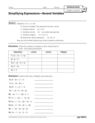 Name Date Period Workbook Activity
Chapter 1, Lesson 9
10
Simplifying Expressions—Several Variables
Simplify 2j + 4 + j – 1 + 3k.
1. Scan for variables. The expression has two: j and k.
2j + j = 3j
3k (no combining required)
2. Combine j terms:
3. Combine k terms:
4. Combine integers: 4 + (–1) = +3
5. Rewrite the whole expression: 3j + 3k + 3
Now you are finished, because you cannot combine unlike terms.
Directions Check the column or columns to show which kinds of
terms each expressionincludes.
Directions Combine like terms. Simplify each expression.
6. 3k –2k + 12 + 5r
7. 2c+ 3b + 8b + c
8. 5k + 3 + 2j –2 –k
9. 7 + 4p –6 + 2m –2p
10. –4n+ 4 –(–2d)+ n –5
11. 18 + (–4x)+ 1 –3x + 8y
12. 2w + (–11)+ 18y + 2w –11
13. 6h –12 –9h + 8k + (–3k)
14. 3 –3m –3m –8p –3p
15. 14x –7 + 3y –7x –7x
EXAMPLE
Expression xterms yterms Integers
1. 3x + 2x + 3 + 6y
2. 3y –14
3. x + 2y –10 + 3y
4. 72 –68
5. x –8
Algebra©AGS Publishing. Permission is granted to reproduce for classroom use only
 