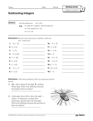 Subtracting Integers
Find the difference: 14 – (–15)
Rule To subtract in algebra, add the opposite.
15 is the opposite of –15.
14 + 15 = 29
Directions Rewrite each expression as addition. Solve the
new expression.
EXAMPLE
Name Date Period Workbook Activity
Chapter 1, Lesson 5
5
1. –4–(–11) 10. –5–(–5)
2. 9 –(+3) 11. 2 –(+9)
3. –1–13 12. 1 –(+4)
4. –6–(+10) 13. 6 –8
5. 7 –(–10) 14. –8–(–3)
6. 4 –(+4) 15. –3–(+7)
7. 2 –(+8) 16. 8 –(–7)
8. –11–(–1) 17. 10 –(+5)
9. 6 –(+2) 18. 5 –6
Directions Solve these problems. Write an expression and the
answer.
19. Dara’skite is flying 67 feet high. Jill’sisflying
40 feet high. What is the difference between
the heights of these two kites?
20. A helicopter hovers 60 m above the ocean’s
surface. A submarine is resting 30 m
underwater, directly below the helicopter.
What is the difference between the positions of
these twoobjects?
Algebra©AGS Publishing. Permission is granted to reproduce for classroom use only
 