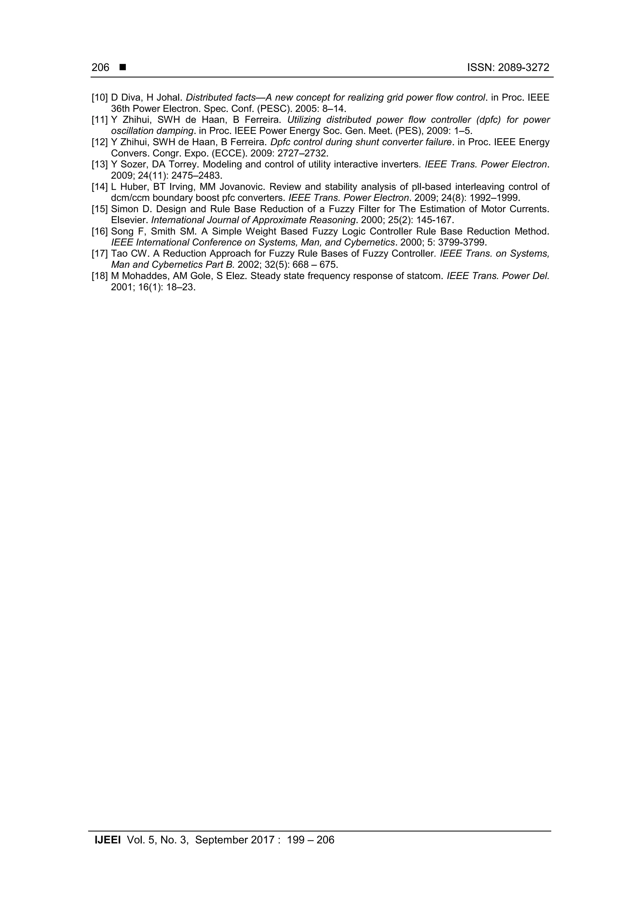  ISSN: 2089-3272
IJEEI Vol. 5, No. 3, September 2017 : 199 – 206
206
[10] D Diva, H Johal. Distributed facts—A new concept for realizing grid power flow control. in Proc. IEEE
36th Power Electron. Spec. Conf. (PESC). 2005: 8–14.
[11] Y Zhihui, SWH de Haan, B Ferreira. Utilizing distributed power flow controller (dpfc) for power
oscillation damping. in Proc. IEEE Power Energy Soc. Gen. Meet. (PES), 2009: 1–5.
[12] Y Zhihui, SWH de Haan, B Ferreira. Dpfc control during shunt converter failure. in Proc. IEEE Energy
Convers. Congr. Expo. (ECCE). 2009: 2727–2732.
[13] Y Sozer, DA Torrey. Modeling and control of utility interactive inverters. IEEE Trans. Power Electron.
2009; 24(11): 2475–2483.
[14] L Huber, BT Irving, MM Jovanovic. Review and stability analysis of pll-based interleaving control of
dcm/ccm boundary boost pfc converters. IEEE Trans. Power Electron. 2009; 24(8): 1992–1999.
[15] Simon D. Design and Rule Base Reduction of a Fuzzy Filter for The Estimation of Motor Currents.
Elsevier. International Journal of Approximate Reasoning. 2000; 25(2): 145-167.
[16] Song F, Smith SM. A Simple Weight Based Fuzzy Logic Controller Rule Base Reduction Method.
IEEE International Conference on Systems, Man, and Cybernetics. 2000; 5: 3799-3799.
[17] Tao CW. A Reduction Approach for Fuzzy Rule Bases of Fuzzy Controller. IEEE Trans. on Systems,
Man and Cybernetics Part B. 2002; 32(5): 668 – 675.
[18] M Mohaddes, AM Gole, S Elez. Steady state frequency response of statcom. IEEE Trans. Power Del.
2001; 16(1): 18–23.
 