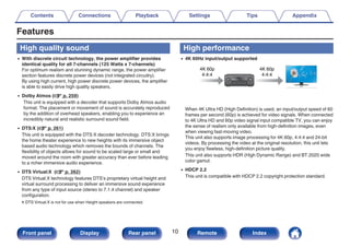 Features
High quality sound
0 With discrete circuit technology, the power amplifier provides
identical quality for all 7-channels (125 Watts x 7-channels)
For optimum realism and stunning dynamic range, the power amplifier
section features discrete power devices (not integrated circuitry).
By using high current, high power discrete power devices, the amplifier
is able to easily drive high quality speakers.
0 Dolby Atmos (v p. 259)
This unit is equipped with a decoder that supports Dolby Atmos audio
format. The placement or movement of sound is accurately reproduced
by the addition of overhead speakers, enabling you to experience an
incredibly natural and realistic surround sound field.
0 DTS:X (v p. 261)
This unit is equipped with the DTS:X decoder technology. DTS:X brings
the home theater experience to new heights with its immersive object
based audio technology which removes the bounds of channels. The
flexibility of objects allows for sound to be scaled large or small and
moved around the room with greater accuracy than ever before leading
to a richer immersive audio experience.
0 DTS Virtual:X (v p. 262)
DTS Virtual:X technology features DTS’s proprietary virtual height and
virtual surround processing to deliver an immersive sound experience
from any type of input source (stereo to 7.1.4 channel) and speaker
configuration.
zDTS Virtual:X is not for use when Height speakers are connected.
High performance
0 4K 60Hz input/output supported
.
4K 60p
4:4:4
4K 60p
4:4:4
When 4K Ultra HD (High Definition) is used, an input/output speed of 60
frames per second (60p) is achieved for video signals. When connected
to 4K Ultra HD and 60p video signal input compatible TV, you can enjoy
the sense of realism only available from high-definition images, even
when viewing fast-moving video.
This unit also supports image processing for 4K 60p, 4:4:4 and 24-bit
videos. By processing the video at the original resolution, this unit lets
you enjoy flawless, high-definition picture quality.
This unit also supports HDR (High Dynamic Range) and BT.2020 wide
color gamut.
0 HDCP 2.2
This unit is compatible with HDCP 2.2 copyright protection standard.
Contents Connections Playback Settings Tips Appendix
10
Front panel Display Rear panel Remote Index
 