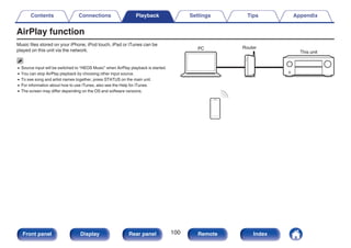 AirPlay function
Music files stored on your iPhone, iPod touch, iPad or iTunes can be
played on this unit via the network.
0 Source input will be switched to “HEOS Music” when AirPlay playback is started.
0 You can stop AirPlay playback by choosing other input source.
0 To see song and artist names together, press STATUS on the main unit.
0 For information about how to use iTunes, also see the Help for iTunes.
0 The screen may differ depending on the OS and software versions.
.
PC Router
This unit
Contents Connections Playback Settings Tips Appendix
100
Front panel Display Rear panel Remote Index
 