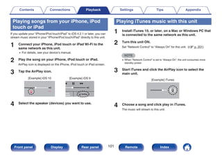 Playing songs from your iPhone, iPod
touch or iPad
If you update your “iPhone/iPod touch/iPad” to iOS 4.2.1 or later, you can
stream music stored in your “iPhone/iPod touch/iPad” directly to this unit.
1 Connect your iPhone, iPod touch or iPad Wi-Fi to the
same network as this unit.
0 For details, see your device’s manual.
2 Play the song on your iPhone, iPod touch or iPad.
AirPlay icon is displayed on the iPhone, iPod touch or iPad screen.
3 Tap the AirPlay icon.
.
AirPlay
AirPlay
Drop:
AirDrop:
ryone
ryone
[Example] iOS 10 [Example] iOS 9
4 Select the speaker (devices) you want to use.
Playing iTunes music with this unit
1 Install iTunes 10, or later, on a Mac or Windows PC that
is connected to the same network as this unit.
2 Turn this unit ON.
Set “Network Control” to “Always On” for this unit. (v p. 201)
NOTE
0 When “Network Control” is set to “Always On”, the unit consumes more
standby power.
3 Start iTunes and click the AirPlay icon to select the
main unit.
.
[Example] iTunes
4 Choose a song and click play in iTunes.
The music will stream to this unit.
Contents Connections Playback Settings Tips Appendix
101
Front panel Display Rear panel Remote Index
 