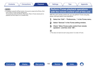 NOTE
0 In playback using the AirPlay function, the sound is output at the iPhone, iPod
touch, iPad or iTunes volume setting level.
You should turn down the iPhone, iPod touch, iPad or iTunes volume prior to
playback and then adjust it to a suitable level.
Perform iTunes playback operations
with the remote control unit of this unit
With this unit’s remote control unit, you can perform iTunes song play,
pause, and auto search (cue) operations.
1 Select the “Edit” - “Preferences...” in the iTunes menu.
2 Select “Devices” in the iTunes setting window.
3 Check “Allow iTunes audio control from remote
speakers”, and then click “OK”.
0 This does not need to be set if using version 12 or later of iTunes.
Contents Connections Playback Settings Tips Appendix
102
Front panel Display Rear panel Remote Index
 
