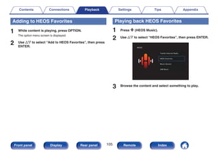 Adding to HEOS Favorites
1 While content is playing, press OPTION.
The option menu screen is displayed.
2 Use ui to select “Add to HEOS Favorites”, then press
ENTER.
Playing back HEOS Favorites
1 Press R (HEOS Music).
2 Use ui to select “HEOS Favorites”, then press ENTER.
.
MUSIC
USB Music
Music Servers
HEOS Favorites
TuneIn Internet Radio
3 Browse the content and select something to play.
Contents Connections Playback Settings Tips Appendix
105
Front panel Display Rear panel Remote Index
 