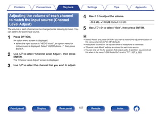 Adjusting the volume of each channel
to match the input source (Channel
Level Adjust)
The volume of each channel can be changed while listening to music. You
can set this for each input source.
1 Press OPTION.
An option menu screen is displayed.
0 When the input source is “HEOS Music”, an option menu for
online music is displayed. Select “AVR Options…”, then press
ENTER.
2 Use ui to select “Channel Level Adjust”, then press
ENTER.
The “Channel Level Adjust” screen is displayed.
3 Use ui to select the channel that you wish to adjust.
4 Use o p to adjust the volume.
–12.0 dB – +12.0 dB (Default: 0.0 dB)
5 Use uio p to select “Exit”, then press ENTER.
0 Select “Reset” and press ENTER if you want to restore the adjustment values of
the various channels to “0.0 dB” (Default).
0 Headphone volume can be adjusted when a headphone is connected.
0 “Channel Level Adjust” settings are stored for each input source.
0 You can only set this for speakers that output audio. In addition, you cannot set
this when in the menu “HDMI Audio Out” is set to “TV”. (v p. 160)
Contents Connections Playback Settings Tips Appendix
107
Front panel Display Rear panel Remote Index
 