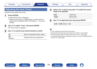 Adjusting the tone (Tone)
Adjusts the tonal quality of the sound.
1 Press OPTION.
An option menu screen is displayed.
0 When the input source is “HEOS Music”, an option menu for
online music is displayed. Select “AVR Options…”, then press
ENTER.
2 Use ui to select “Tone”, then press ENTER.
The “Tone” screen is displayed.
3 Use o p to set the tone control function to on/off.
On: Allow tone adjustment (bass, treble).
Off
(Default):
Playback without tone adjustment.
4 Select “On” in step 3 and press i to select the sound
range to be adjusted.
Bass: Adjust bass.
Treble: Adjust treble.
5 Use o p to adjust the tone, then press ENTER.
-6 dB – +6 dB (Default : 0 dB)
0 “Tone” settings are stored for each input source.
0 This cannot be set when the sound mode is set to “Direct” or “Pure Direct”.
0 This item cannot be set when “Dynamic EQ” is set to “On”. (v p. 155)
0 You cannot set this when no audio signal is input or in the menu “HDMI Audio Out”
is set to “TV”. (v p. 160)
Contents Connections Playback Settings Tips Appendix
108
Front panel Display Rear panel Remote Index
 