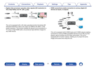 0 Digital video processor upscales video signals (SD resolution) to
HD (720p/1080p) and 4K (v p. 245)
.
4K
Up scaling
Up to 1080p
4K 4K
This unit is equipped with a 4K video upscaling function that allows SD
(Standard Definition) video to be output via HDMI at 4K (3840 × 2160
pixels) resolution. This function enables the device to be connected to a
TV using a single HDMI cable, and produces high definition images for
any video source.
0 HDMI connections enable connection to various digital AV
devices (8 inputs, 2 outputs)
.
8 2
Out
In
This unit is equipped with 8 HDMI inputs and 2 HDMI outputs enabling
connection to various HDMI compatible devices such as Blu-ray Disc
players, game consoles and HD video camcorders. This unit is
equipped with 2 monitor outputs, enabling you to project the same
image at the same time using this unit.
Contents Connections Playback Settings Tips Appendix
11
Front panel Display Rear panel Remote Index
 