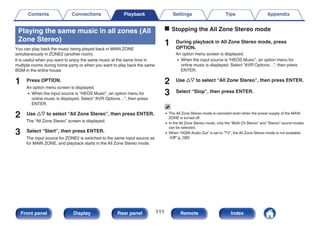 Playing the same music in all zones (All
Zone Stereo)
You can play back the music being played back in MAIN ZONE
simultaneously in ZONE2 (another room).
It is useful when you want to enjoy the same music at the same time in
multiple rooms during home party or when you want to play back the same
BGM in the entire house.
1 Press OPTION.
An option menu screen is displayed.
0 When the input source is “HEOS Music”, an option menu for
online music is displayed. Select “AVR Options…”, then press
ENTER.
2 Use ui to select “All Zone Stereo”, then press ENTER.
The “All Zone Stereo” screen is displayed.
3 Select “Start”, then press ENTER.
The input source for ZONE2 is switched to the same input source as
for MAIN ZONE, and playback starts in the All Zone Stereo mode.
o Stopping the All Zone Stereo mode
1 During playback in All Zone Stereo mode, press
OPTION.
An option menu screen is displayed.
0 When the input source is “HEOS Music”, an option menu for
online music is displayed. Select “AVR Options…”, then press
ENTER.
2 Use ui to select “All Zone Stereo”, then press ENTER.
3 Select “Stop”, then press ENTER.
0 The All Zone Stereo mode is canceled even when the power supply of the MAIN
ZONE is turned off.
0 In the All Zone Stereo mode, only the “Multi Ch Stereo” and “Stereo” sound modes
can be selected.
0 When “HDMI Audio Out” is set to “TV”, the All Zone Stereo mode is not available.
(v p. 160)
Contents Connections Playback Settings Tips Appendix
111
Front panel Display Rear panel Remote Index
 