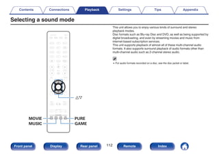 Selecting a sound mode
.
PURE
MOVIE
MUSIC GAME
ui
This unit allows you to enjoy various kinds of surround and stereo
playback modes.
Disc formats such as Blu-ray Disc and DVD, as well as being supported by
digital broadcasting, and even by streaming movies and music from
internet-based subscription services.
This unit supports playback of almost all of these multi-channel audio
formats. It also supports surround playback of audio formats other than
multi-channel audio such as 2-channel stereo audio.
0 For audio formats recorded on a disc, see the disc jacket or label.
Contents Connections Playback Settings Tips Appendix
112
Front panel Display Rear panel Remote Index
 