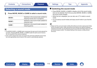Selecting a sound mode
1 Press MOVIE, MUSIC or GAME to select a sound mode.
MOVIE :
Switches to the sound mode suitable for
enjoying movies and TV programs.
MUSIC :
Switches to the sound mode suitable for
enjoying music.
GAME :
Switches to the sound mode suitable for
enjoying games.
0 The MOVIE, MUSIC, or GAME button memorizes the last sound mode selected for
its button. Pressing MOVIE, MUSIC, or GAME recalls the same sound mode as
the one selected at the previous playback.
0 If the content played back does not support the previously selected sound mode,
the most appropriate sound mode for the content is automatically selected.
o Switching the sound mode
0 Press MOVIE, MUSIC or GAME to display a list of the sound modes
that can be selected. Each time you press MOVIE, MUSIC or GAME,
the sound mode changes.
0 While the list is displayed, you can also use ui to select a sound
mode.
0 Try out various sound modes and enjoy sound mode in your favorite
mode.
0 Please set the surround mode to Dolby Atmos/Surround when playing back Dolby
Atmos encoded content. Dolby Atmos/Surround delivers the optimum playback
experience from Blu-ray and streaming sources encoded with Dolby Atmos as well
as channel based content. The default setting of this receiver is Dolby Atmos/
Surround.
Contents Connections Playback Settings Tips Appendix
113
Front panel Display Rear panel Remote Index
 